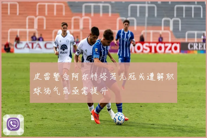 皮雷警告阿尔特塔若无冠或遭解职球场气氛亟需提升