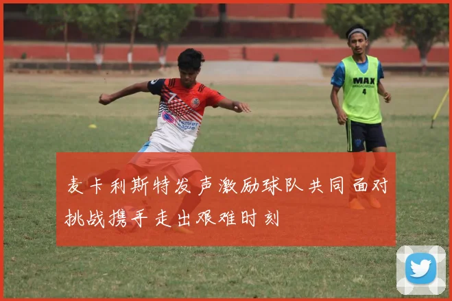 麦卡利斯特发声激励球队共同面对挑战携手走出艰难时刻