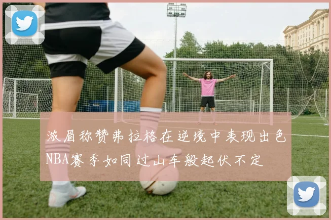 浓眉称赞弗拉格在逆境中表现出色NBA赛季如同过山车般起伏不定