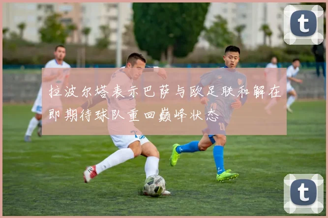 拉波尔塔表示巴萨与欧足联和解在即期待球队重回巅峰状态