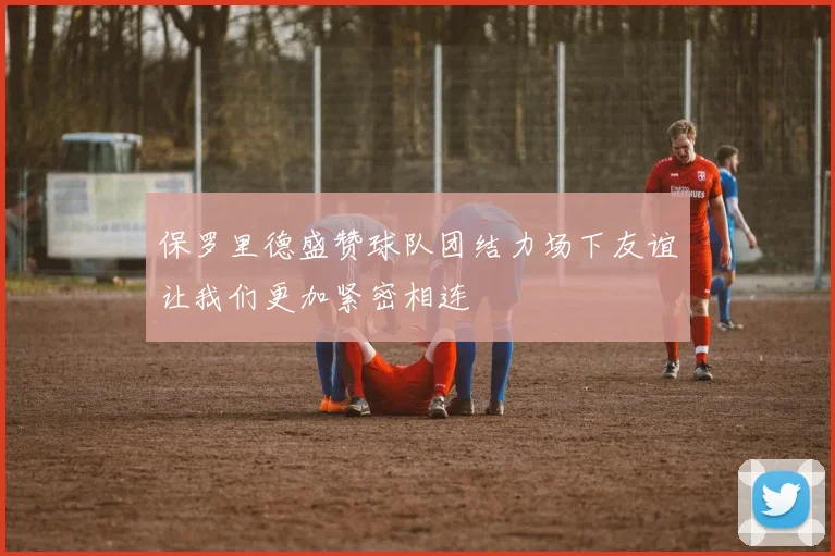保罗里德盛赞球队团结力场下友谊让我们更加紧密相连