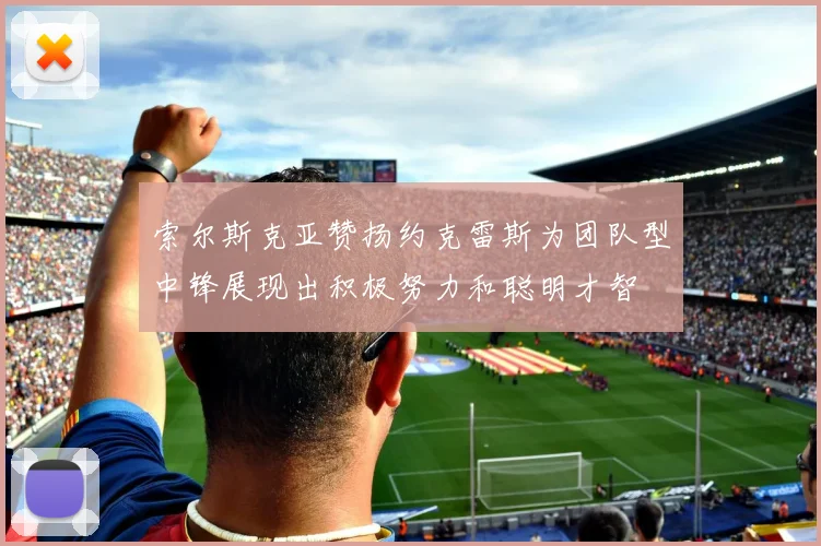 索尔斯克亚赞扬约克雷斯为团队型中锋展现出积极努力和聪明才智