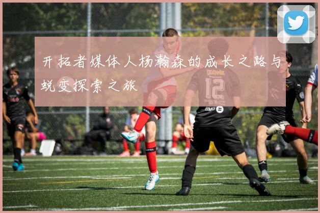 开拓者媒体人杨瀚森的成长之路与蜕变探索之旅