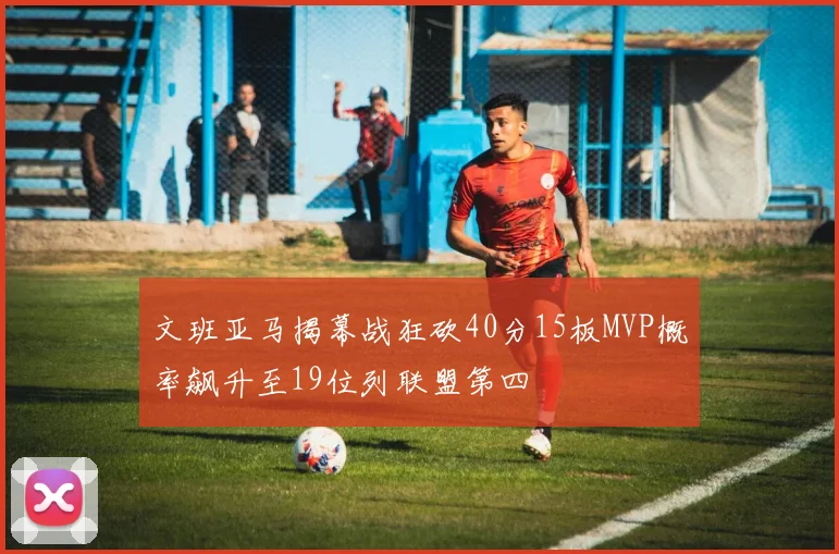 文班亚马揭幕战狂砍40分15板MVP概率飙升至19位列联盟第四