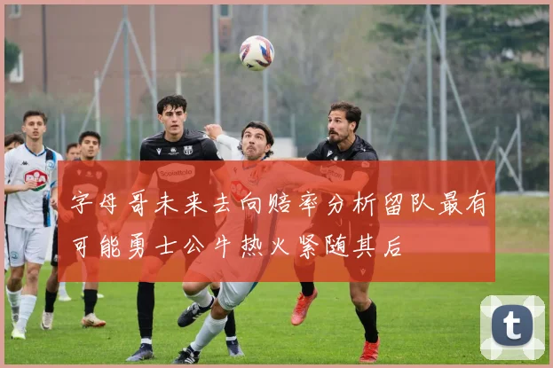 字母哥未来去向赔率分析留队最有可能勇士公牛热火紧随其后