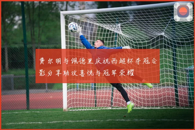 费尔明与佩德里庆祝西超杯夺冠合影分享助攻喜悦与冠军荣耀