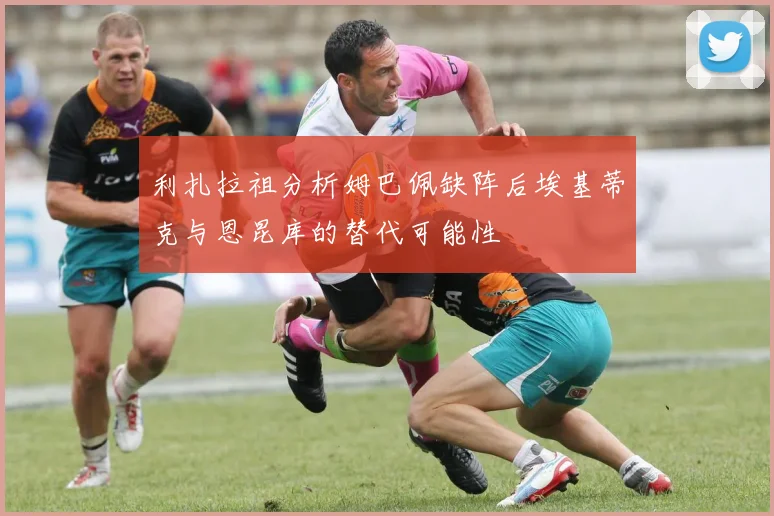 利扎拉祖分析姆巴佩缺阵后埃基蒂克与恩昆库的替代可能性