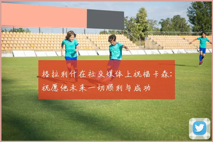 格拉利什在社交媒体上祝福卡森：祝愿他未来一切顺利与成功