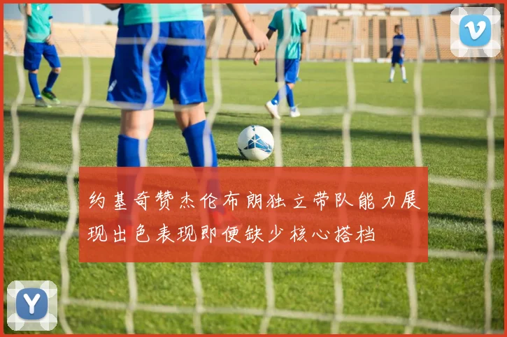 约基奇赞杰伦布朗独立带队能力展现出色表现即便缺少核心搭档