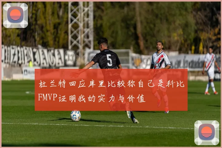 杜兰特回应库里比较称自己是科比FMVP证明我的实力与价值