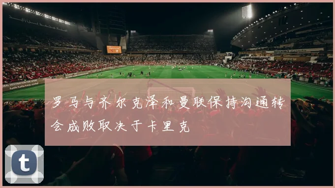 罗马与齐尔克泽和曼联保持沟通转会成败取决于卡里克