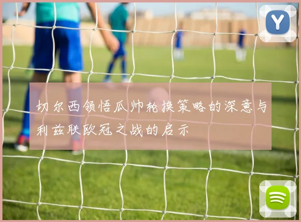 切尔西领悟瓜帅轮换策略的深意与利兹联欧冠之战的启示