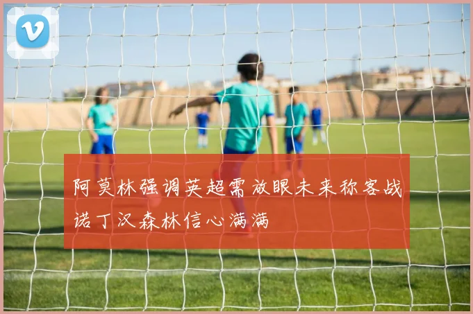 阿莫林强调英超需放眼未来称客战诺丁汉森林信心满满