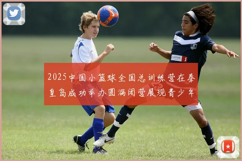 2025中国小篮球全国总训练营在秦皇岛成功举办圆满闭营展现青少年篮球新风貌