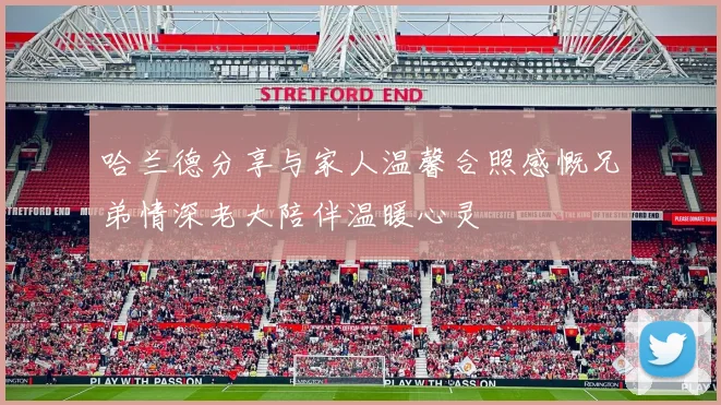 哈兰德分享与家人温馨合照感慨兄弟情深老大陪伴温暖心灵