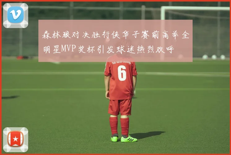 森林狼对决独行侠华子赛前高举全明星MVP奖杯引发球迷热烈欢呼