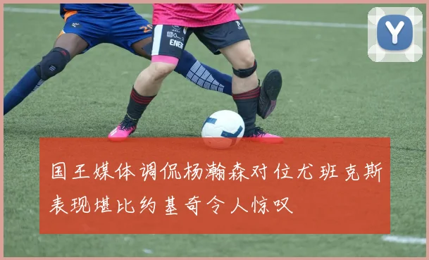 国王媒体调侃杨瀚森对位尤班克斯表现堪比约基奇令人惊叹