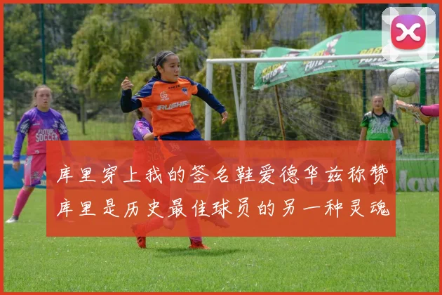 库里穿上我的签名鞋爱德华兹称赞库里是历史最佳球员的另一种灵魂