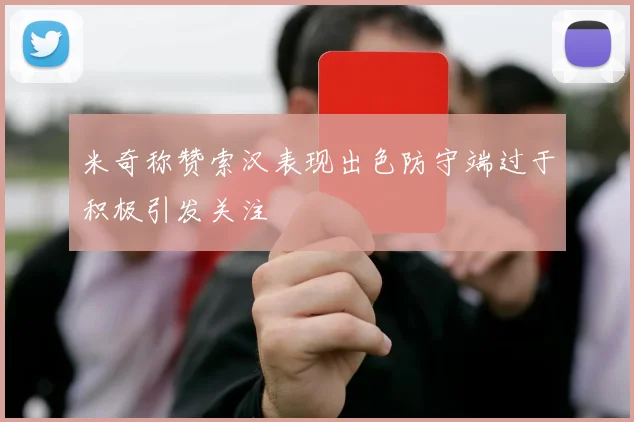 米奇称赞索汉表现出色防守端过于积极引发关注