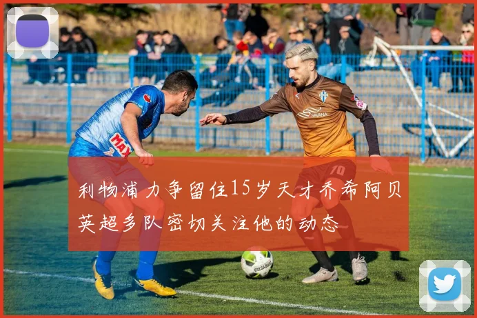 利物浦力争留住15岁天才乔希阿贝英超多队密切关注他的动态