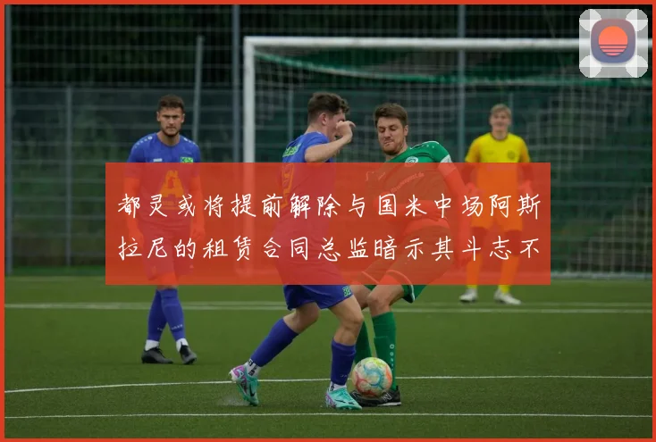 都灵或将提前解除与国米中场阿斯拉尼的租赁合同总监暗示其斗志不足