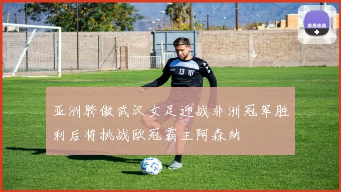 亚洲骄傲武汉女足迎战非洲冠军胜利后将挑战欧冠霸主阿森纳