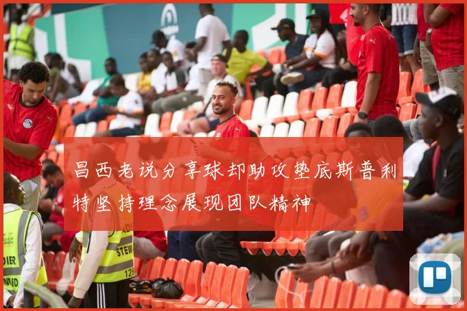 昌西老说分享球却助攻垫底斯普利特坚持理念展现团队精神