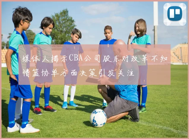 媒体人揭示CBA公司股东对改革不知情篮协单方面决策引发关注