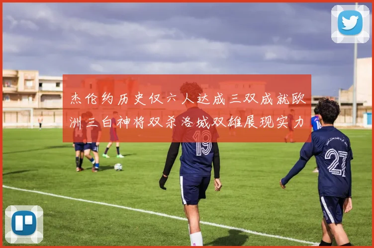 杰伦约历史仅六人达成三双成就欧洲三白神将双杀洛城双雄展现实力