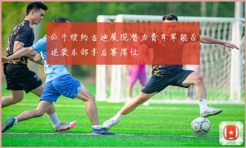 公牛续约吉迪展现潜力青年军能否逆袭东部季后赛席位