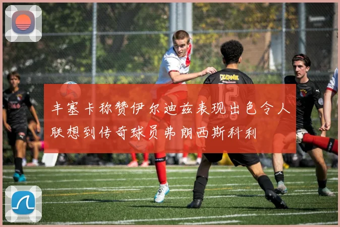 丰塞卡称赞伊尔迪兹表现出色令人联想到传奇球员弗朗西斯科利
