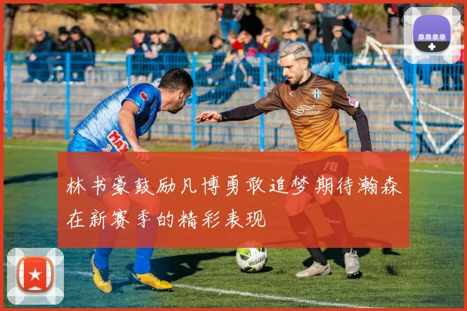 林书豪鼓励凡博勇敢追梦期待瀚森在新赛季的精彩表现